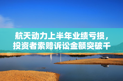 航天动力上半年业绩亏损，投资者索赔诉讼金额突破千万