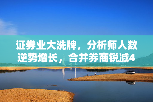证券业大洗牌，分析师人数逆势增长，合并券商锐减40%现象分析