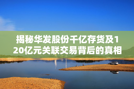 揭秘华发股份千亿存货及120亿元关联交易背后的真相