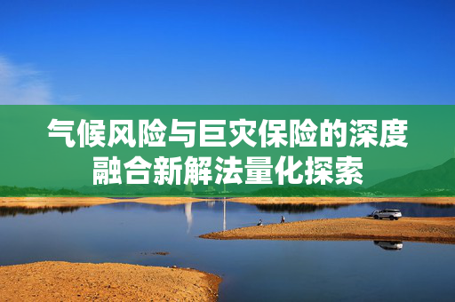 气候风险与巨灾保险的深度融合新解法量化探索