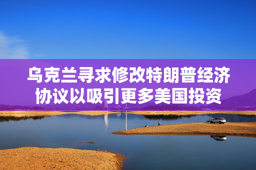 乌克兰寻求修改特朗普经济协议以吸引更多美国投资