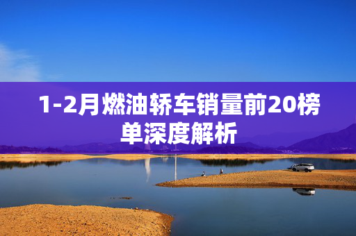 1-2月燃油轿车销量前20榜单深度解析