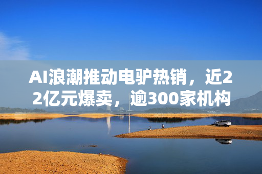 AI浪潮推动电驴热销，近22亿元爆卖，逾300家机构竞逐CPO概念股
