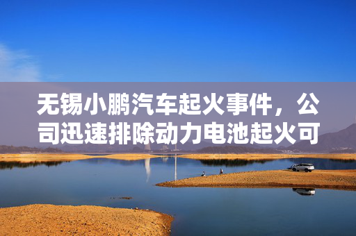 无锡小鹏汽车起火事件，公司迅速排除动力电池起火可能性