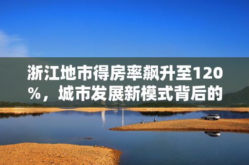 浙江地市得房率飙升至120%，城市发展新模式背后的卖地卖房热潮
