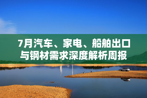 7月汽车、家电、船舶出口与钢材需求深度解析周报