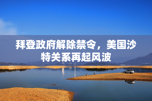 拜登政府解除禁令，美国沙特关系再起风波