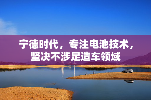 宁德时代，专注电池技术，坚决不涉足造车领域