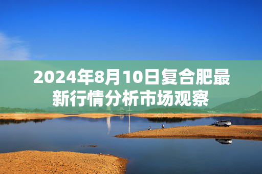 2024年8月10日复合肥最新行情分析市场观察