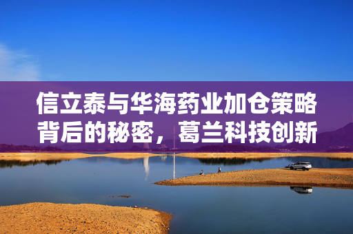 信立泰与华海药业加仓策略背后的秘密，葛兰科技创新与消费复苏的投资逻辑