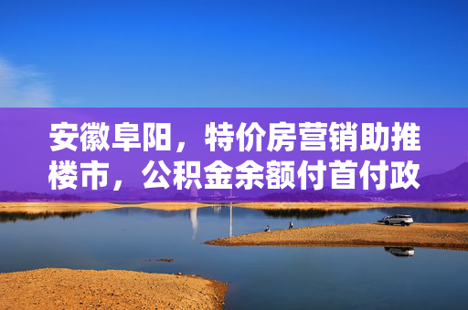 安徽阜阳，特价房营销助推楼市，公积金余额付首付政策成效显著