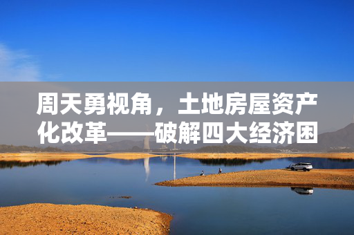 周天勇视角，土地房屋资产化改革——破解四大经济困境的必经之路