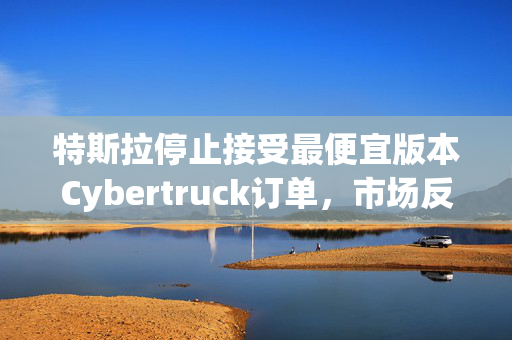 特斯拉停止接受最便宜版本Cybertruck订单，市场反应与未来展望