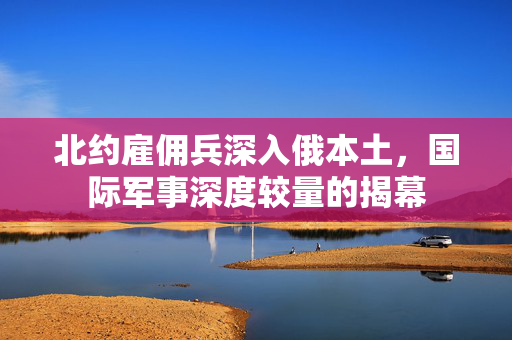 北约雇佣兵深入俄本土，国际军事深度较量的揭幕