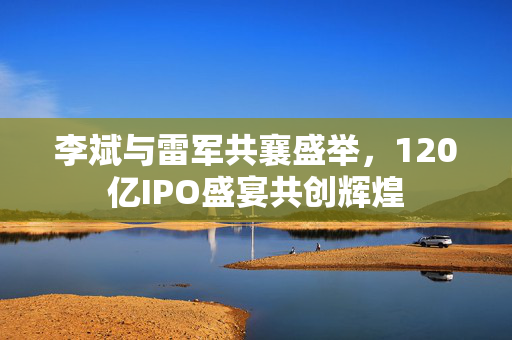 李斌与雷军共襄盛举，120亿IPO盛宴共创辉煌