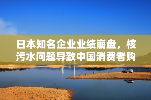 日本知名企业业绩崩盘，核污水问题导致中国消费者购买意愿锐减