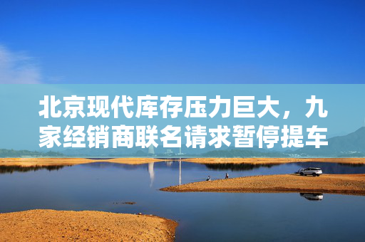 北京现代库存压力巨大，九家经销商联名请求暂停提车以缓解亏损严重情况