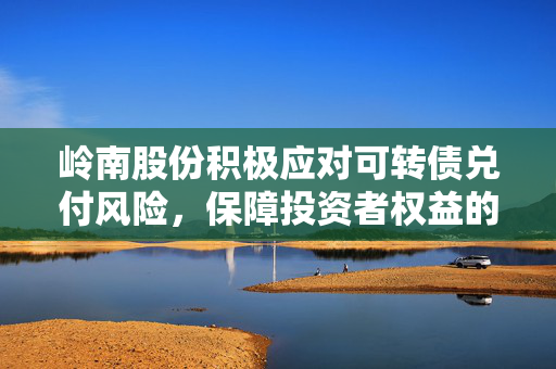 岭南股份积极应对可转债兑付风险，保障投资者权益的举措