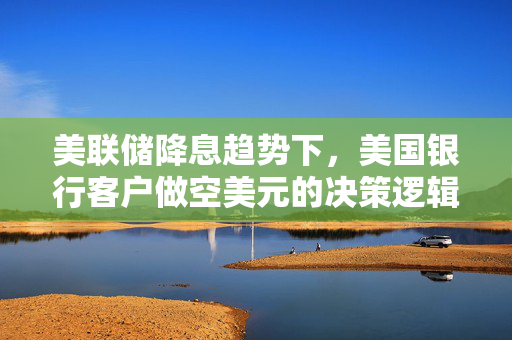 美联储降息趋势下，美国银行客户做空美元的决策逻辑