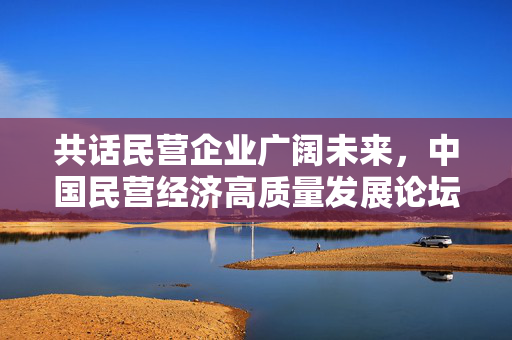 共话民营企业广阔未来，中国民营经济高质量发展论坛盛况空前