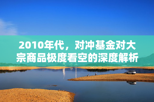 2010年代，对冲基金对大宗商品极度看空的深度解析