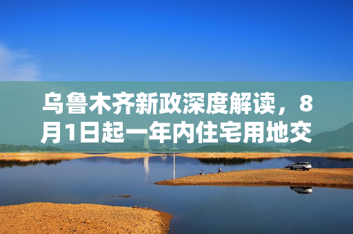 乌鲁木齐新政深度解读，8月1日起一年内住宅用地交易不再配建保障性住房的背后考量
