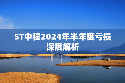 ST中程2024年半年度亏损深度解析