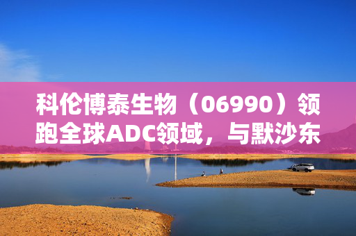科伦博泰生物（06990）领跑全球ADC领域，与默沙东共创全球版图新篇章