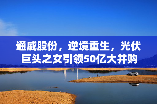 通威股份，逆境重生，光伏巨头之女引领50亿大并购