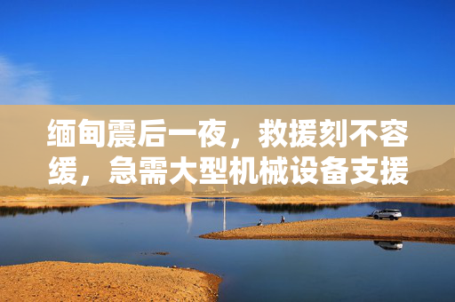 缅甸震后一夜，救援刻不容缓，急需大型机械设备支援亲历者讲述