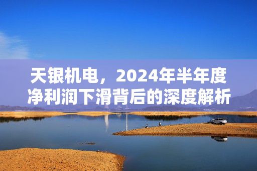 天银机电，2024年半年度净利润下滑背后的深度解析