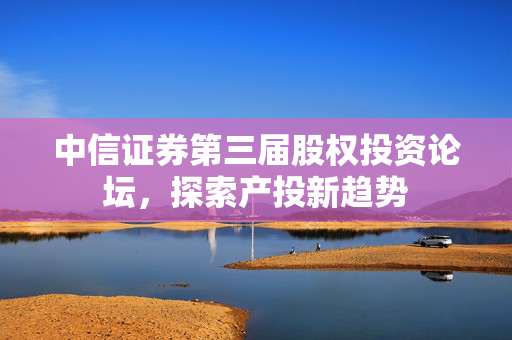 中信证券第三届股权投资论坛，探索产投新趋势