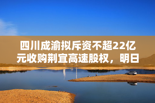 四川成渝拟斥资不超22亿元收购荆宜高速股权，明日复牌期待交易进展