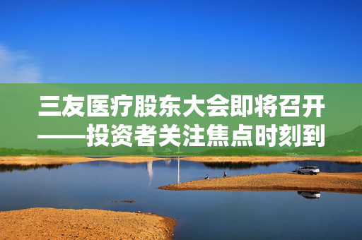 三友医疗股东大会即将召开——投资者关注焦点时刻到来