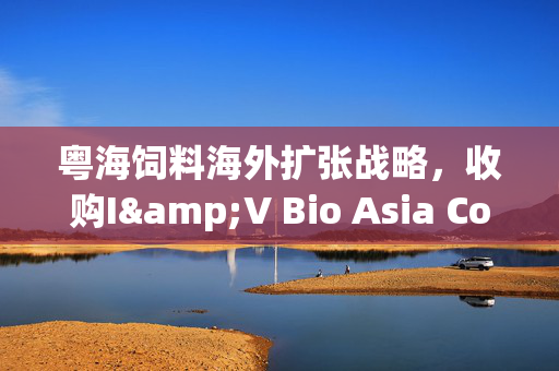 粤海饲料海外扩张战略，收购I&V Bio Asia Co.Ltd. 51%股权的决策之路
