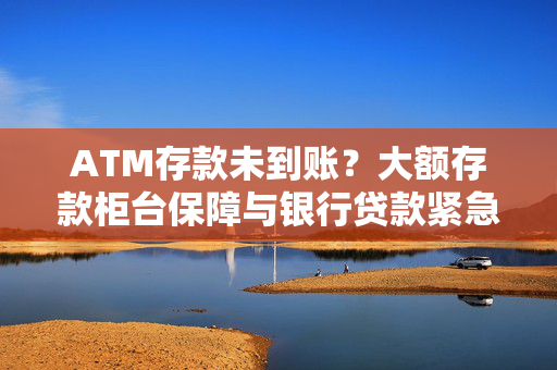 ATM存款未到账？大额存款柜台保障与银行贷款紧急解决方案