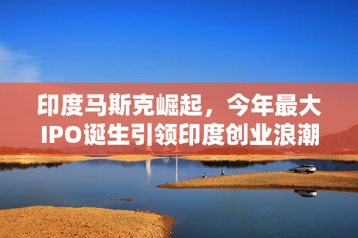 印度马斯克崛起，今年最大IPO诞生引领印度创业浪潮