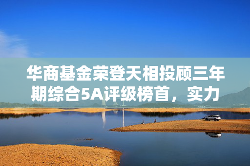 华商基金荣登天相投顾三年期综合5A评级榜首，实力与信誉的双重肯定