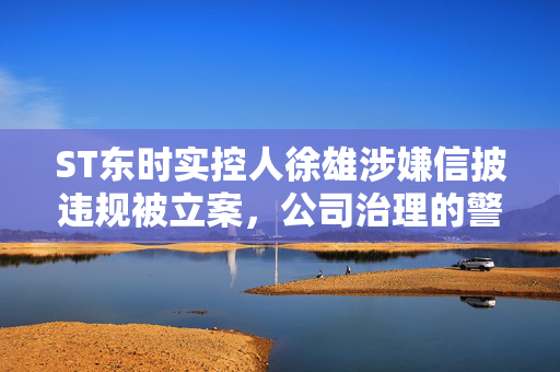 ST东时实控人徐雄涉嫌信披违规被立案，公司治理的警钟与反思