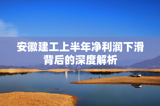 安徽建工上半年净利润下滑背后的深度解析