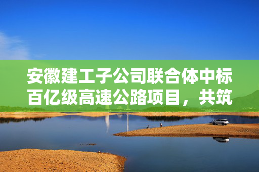 安徽建工子公司联合体中标百亿级高速公路项目，共筑交通新篇章