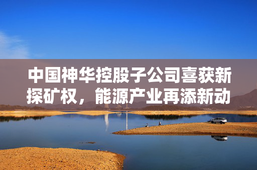 中国神华控股子公司喜获新探矿权，能源产业再添新动力