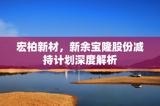 宏柏新材，新余宝隆股份减持计划深度解析