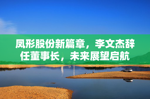 凤形股份新篇章，李文杰辞任董事长，未来展望启航