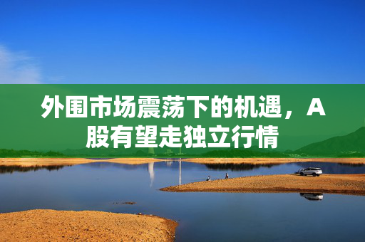 外围市场震荡下的机遇，A股有望走独立行情