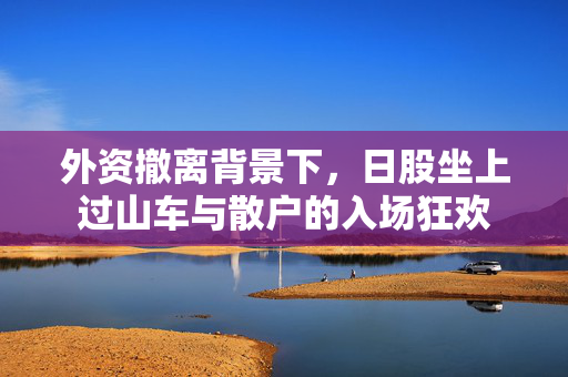 外资撤离背景下，日股坐上过山车与散户的入场狂欢