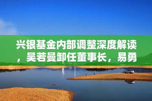 兴银基金内部调整深度解读，吴若曼卸任董事长，易勇代为履职