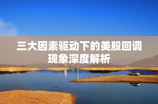 三大因素驱动下的美股回调现象深度解析