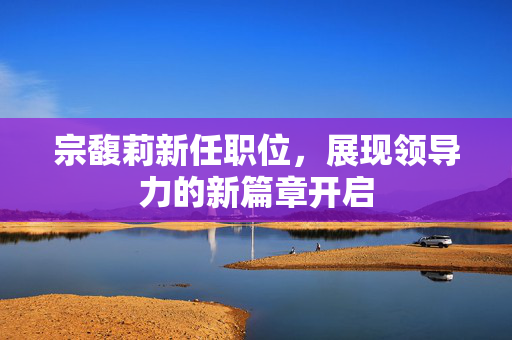 宗馥莉新任职位，展现领导力的新篇章开启