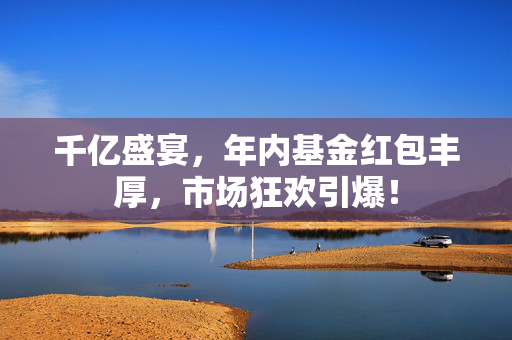 千亿盛宴，年内基金红包丰厚，市场狂欢引爆！